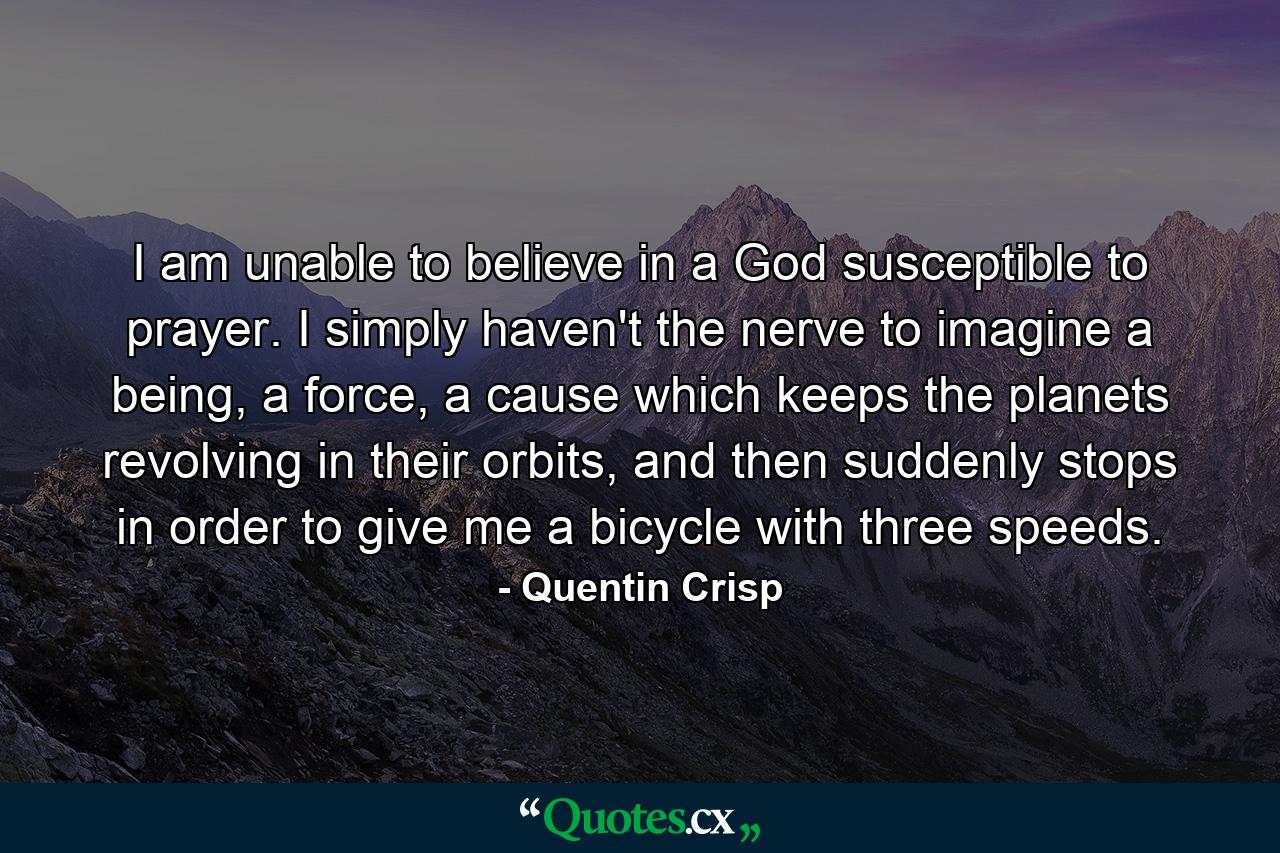 I am unable to believe in a God susceptible to prayer. I simply haven't the nerve to imagine a being, a force, a cause which keeps the planets revolving in their orbits, and then suddenly stops in order to give me a bicycle with three speeds. - Quote by Quentin Crisp