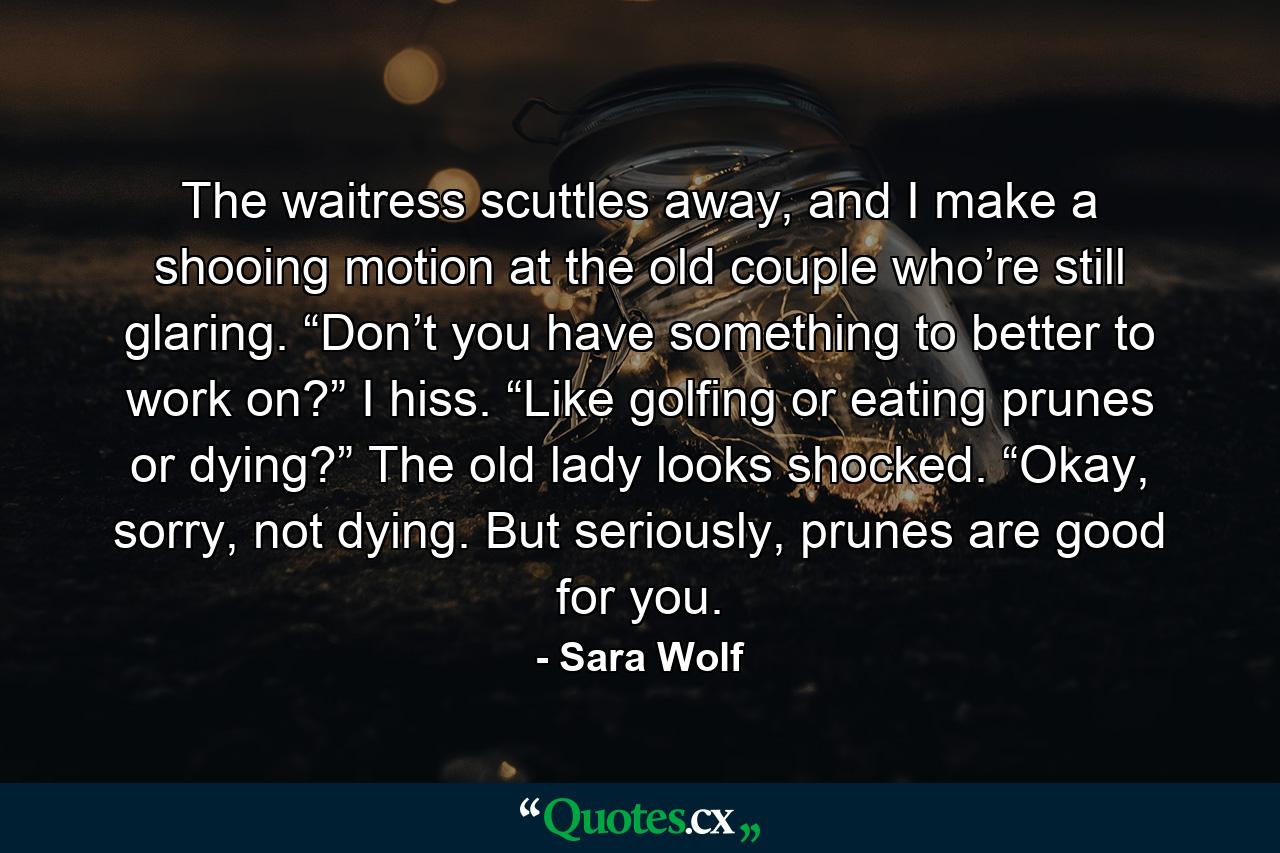 The waitress scuttles away, and I make a shooing motion at the old couple who’re still glaring. “Don’t you have something to better to work on?” I hiss. “Like golfing or eating prunes or dying?” The old lady looks shocked. “Okay, sorry, not dying. But seriously, prunes are good for you. - Quote by Sara Wolf