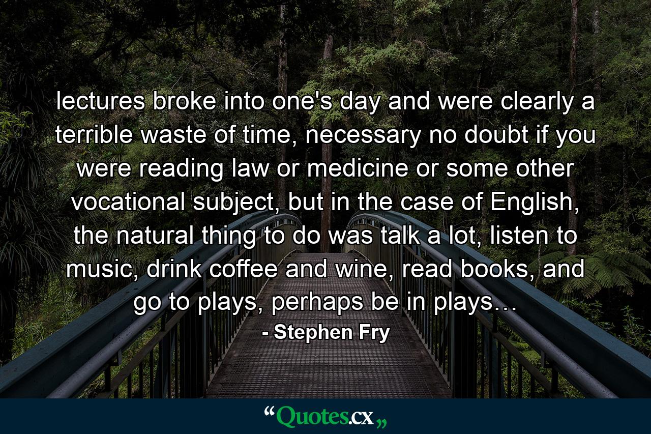 lectures broke into one's day and were clearly a terrible waste of time, necessary no doubt if you were reading law or medicine or some other vocational subject, but in the case of English, the natural thing to do was talk a lot, listen to music, drink coffee and wine, read books, and go to plays, perhaps be in plays… - Quote by Stephen Fry