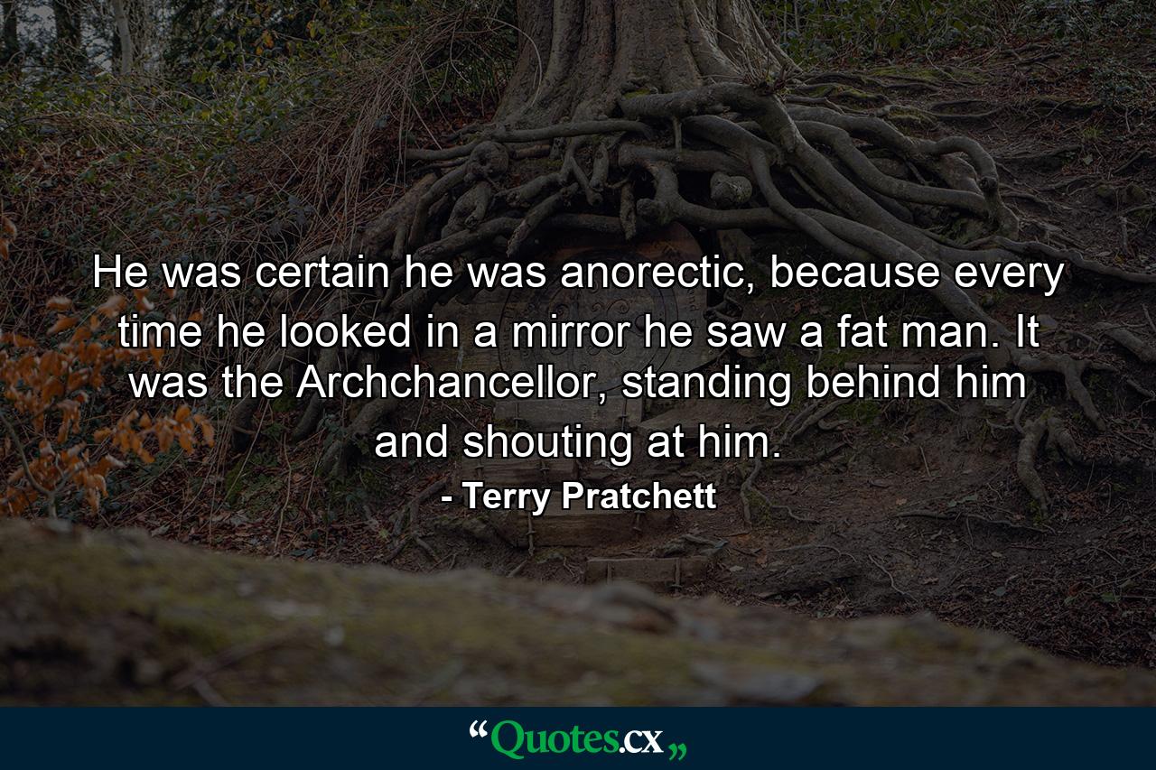 He was certain he was anorectic, because every time he looked in a mirror he saw a fat man. It was the Archchancellor, standing behind him and shouting at him. - Quote by Terry Pratchett